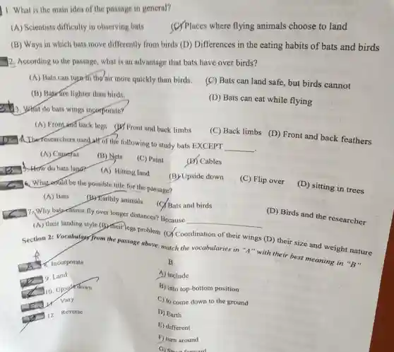 1. What is the main idea of the passage in general?
 A Scientists difficulty in observing bats (C) Places where flying animals choose to land
 B Ways in which bats move differently from birds (D) Differences in the eating habits of bats and birds 2. According to the passage, what is an advantage that bats have over birds?
 A Bats can tuprth the air more quickly than birds.
 C Bats can land safe, but birds cannot
 B Baware lighter than birds.
 D Bats can eat while flying
 3. What do bats wings incorporate?
 A Frontand back legs (B) Front and back limbs
 C Back limbs (D)Front and back feathers 12. A. Theresearchers used at of the following to study bats EXCEPT __
 A Caperas
 B Nets
 C Paint
 D Cables
 A Hitting land
 (B)Upside down
 what could be the possible title for the passage?
 C Flip over
 D sitting in trees
 A Bats (B) Karthly animals (C) Bats and birds
 fly over longer distances?Because
 __
 D Birds and the researcher
 A their landing style (B) their legs problem (C)Coordination of their wings (D) their size and weight nature Section 2: Vocabulary from the passage above: match the vocabularies in "A "with their best meaning in "B"
 B
 A include
 B into top-bottom position
 C to come down to the ground
 D Earth
 E) different
 F) turn around