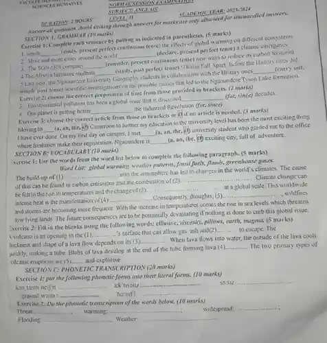 NORMALSESSION EXAMINATION juickly, making a tube Blobs of lava develop at the end of the tube forming lava (4)............. The two primary types of
 Answer all Avoid striking through answers for marks are only utlocated for uncancelled answers. SECTION A: GRAMMAR (10 marks)
 Sxercise 2: Fill in the blanks using the for 's surface that can allow gas, ash and(2)............. to escape. The DURATION: 2 HOURS Exercise 2: Fill in the blanks using the following words:
 Exercise 1: Complete each sentence by putting as indicated in parentheses. (5 marks) 1. Smith __ (study, present perfect continuous tense) the effects of global warming on different ecosystems.
 __
 __
 (consider, present continuous tense) new ways to reduce its carbon footprint 4. The African literature students __ (study.past perfect tense)"Things Fall Apart" before the History ones did 5.Last year, the Ngoundere University Geography students in collaboration with the History ones __ (carry out. simple past tense) scientific investigations on the possible causes that led to the Ngaoundere Tyson Lake formation. Exercise 2: choose the correct preposition of time from those provided in brackets. (2 marks)
 __ the Industrial Revolution (for since)
 __ Exercise 3: choose the correct article from those in brackets or o if no article is needed.(3 marks) Moving to __ (a, an, the, 0)Cameroon to further my education to the university level has been the most exciting thing I have ever done On my first day on campus, I met __ (a, an, the, o)university student who guided me to the office where freshmen make their registration. Ngaoundere is __ (a, an, the (d) exciting city, full of adventure. SECTION B: YOCABULARY (10 marks)
 Exercise 1: Use the words from the word list below to complete the following paragraph. (5 marks) Word List: global warming weather patterns, fossil fuels, floods greenhouse gases.
 The build-up of (1) __ into the atmosphere has led to changes in the world's climates. The cause of this can be found in carbon emissions and the combustion of (2). __ . Climate change can __ at a global scale This worldwide be felt in the rise in temperatures and the change of (3).... __ intense heat is the manifestation of (4). __ Consequently, droughts, (5)....... ......wildfires and storms are becoming more frequent. With the increase in temperatures comes the rise in sea levels which threaten low lying lands. The future consequences are to be potentially devastating if nothing is done to curb this global issue. effusive, viscosity, pillows, earth magma. (5 marks) __ __ hickness and shape of a lava flow depends on its (3). __ When lava flows into water, the outside of the lava cools __ Massaculational harboricaning......................................... olcanic eruptions are (5) __ and explosive.
 SECTION C: PHONETIC TRANSCRIPTION (20 marks)
 Exercise 1: put the following phonetic forms into their literal forms. (10 marks) kan tamineifn : __ ack'uvatiz :................... SO.S12. __ .
 __
 __ .
 __
 Exercise 2: Do the phonetic transcription of the words below. (10 marks)
 __
 Threat:... __
 __
 Flooding: __ Weather:
 __