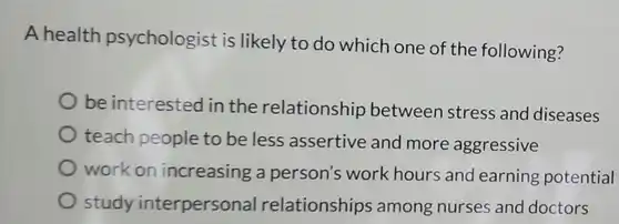 A health psychologist is likely to do which one of the following?
 be interested in the relationship between stress and diseases
 teach people to be less assertive and more aggressive
 work on increasing a person's work hours and earning potential
 study interpersonal relationships among nurses and doctors