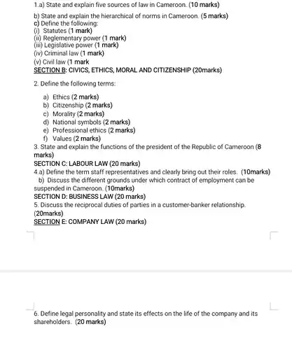 1.a) State and explain five sources of law in Cameroon. (10 marks)
 b) State and explain the hierarchical of norms in Cameroon. (5 marks)
 c) Define the following:
 (i) Statutes (1 mark)
 (ii) Reglementary power (1 mark)
 (iii) Legislative power (1 mark)
 (iv) Criminal law (1 mark)
 (v) Civil law (1 mark
 SECTION B: CIVICS, ETHICS , MORAL AND CITIZENSHIP (20marks)
 2. Define the following terms:
 a) Ethics (2 marks)
 b) Citizenship (2 marks)
 c) Morality (2 marks)
 d) National symbols (2 marks)
 e) Professional ethics (2 marks)
 f) Values (2 marks)
 3. State and explain the functions of the president of the Republic of Cameroon (8 marks)
 SECTION C: LABOUR LAW (20 marks)
 4.a) Define the term staff representatives and clearly bring out their roles.(10marks)
 b) Discuss the different grounds under which contract of employment can be suspended in Cameroon . (10marks)
 SECTION D: BUSINESS LAW (20 marks)
 5. Discuss the reciprocal duties of parties in a customer-banker relationship. (20marks)
 SECTION E: COMPANY LAW (20 marks)
 6. Define legal personality and state its effects on the life of the company and its shareholders. (20 marks)