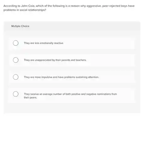 According to John Coie , which of the following is a reason why aggressive, peer-rejected boys have problems in social relationships?
 Multiple Choice
 They are less emotionally reactive.
 They are unappreciated by their parents and teachers.
 They are more impulsive and have problems sustaining attention.
 They receive an average number of both positive and negative nominations from their peers.