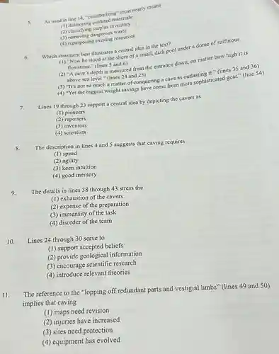 5. As used in line 14. "cannibalizing" most nearly means
 materials
 (2) classifying surplus invente
 (3) removing dangerous resour
 (4) repurposing existing resources
 Which statement best illustrates a central idea in the text?
 (1) "Now he stood at the shore of small, dark pool under a dome of sulfurous flowstone." (lines 5 and 6)
 (2) "A cave's depth is measured from the entrance down, no matter how high it is above sea level." (lines 24 and 25)
 (3) "It's not so much a matter of conquering a cave as outlasting it." (lines 35 and 36)
 (4) "Yet the biggest weight savings have come from sourcephisticated gear." (line 54)
 7. Lines 19 through 23 support a central idea by depicting the cavers as
 (1) pioneers
 (2) reporters
 (3) inventors
 (4) scientists
 8. The description in lines 4 and 5 suggests that caving requires
 (1) speed
 (2) agility
 (3) keen intuition
 (4) good memory
 9. The details in lines 38 through 43 stress the
 (1) exhaustion of the cavers
 (2) expense of the preparation
 (3) immensity of the task
 (4) disorder of the team
 10. Lines 24 through 30 serve to
 (1) support accepted beliefs
 (2) provide geological information
 (3) encourage scientific research
 (4) introduce relevant theories
 11. The reference to the "lopping off redundant parts and vestigial limbs" (lines 49 and 50) implies that caving
 (1) maps need revision
 (2) injuries have increased
 (3) sites need protection
 (4) equipment has evolved
