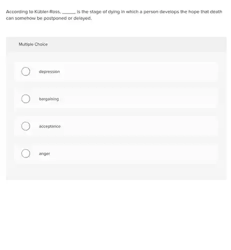 According to Kübler-Ross, __ is the stage of dying in which a person develops the hope that death can somehow be postponed or delayed.
 Multiple Choice
 depression
 bargaining
 acceptance
 anger