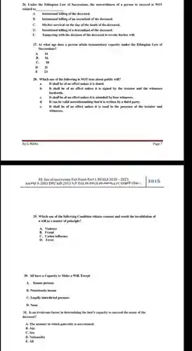 Under the Ethiopian Law of Successions, the unworthiness of a person to succeed is NOT related to A. Intentional killing of the deceased. B. Intentional killing of an ascendant of the deceased. C. His/her survival on the day of the death of the deceased. D. Intentional killing of a descendant of the deceased. E. Tampering with the decision of the deceased to revoke his/her will. At what age does a person attain testamentary capacity under the Ethiopian Law of Successions? A 14 B. 16 C. 18 D 21 E 23 Which one of the following is NOT true about public will? a. It shall be of no effect unless it is dated. b. It shall be of no effect unless it is signed by the testator and the witnesses forthwith. c. It shall be of no effect unless it is attended by four witnesses. d. It can be valid notwithstanding that it is written by a third party. e. It shall be of no effect unless it is read in the presence of the testator and witnesses. By G-MANs Page 7 All law of succession Exit Exam Part 1, NEAEA 2010 - 2023 2016 Which one of the following Condition vitiates consent and result the invalidation of a will as a matter of principle? A. Violence B. Fraud C. Undue influence D. Error All have a Capacity to Make a Will. Except A. Insane persons B. Notoriously insane C. Legally interdicted persons- D. None Is an irrelevant factor in determining the heir's capacity to succeed the estate of the deceased? A. The manner in which paternity is ascertained. B. Age C. Sex D. Nationality E. All