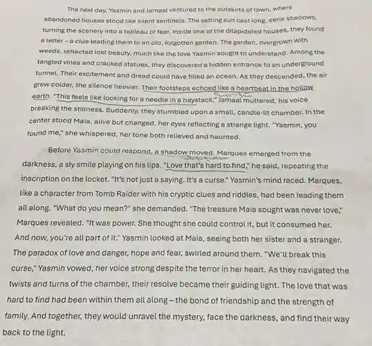 The next day, Yasmin and Jamaal ventured to the outskirts of town where abandoned houses stood like silent sentinels. The setting sun cast long, eerie shadows, turning the scenery into a tableau of fear. Inside one of the dilapidated houses , they found a letter-a clue leading them to an old, forgotten garden The garden, overgrown with weeds, reflected lost beauty much like the love Yasmin sought to understand . Among the tangled vines and cracked statues, they discovered a hidden entrance to an underground tunnel. Their excitement and dread could have filled an ocean. As they descended, the air grew colder, the silence heavier. Their footsteps echoed like a heartbeat in the hollow earth. "This feels like looking for a needle in a haystack,"Jamaal muttered, his voice breaking the stillness Suddenly, they stumbled upon a small, candle-lit chamber.In the center stood Maia, alive but changed, her eyes reflecting a strange light . "Yasmin, you found me," she whispered her tone both relieved and haunted.
 Before Yasmin could respond, a shadow moved Marques emerged from the darkness, a sly smile playing on his lips , "Love that's hard to find," he said , repeating the inscription on the locket.."It's not just a saying . It's a curse." Yasmin's mind raced. Marques, like a character from Tomb Raider with his cryptic clues and riddles , had been leading them all along. "What do you mean?" she demanded ."The treasure Maia sought was never love," Marques revealed. "It was power. She thought she could control it, but it consumed her. And now, you're all part of it." Yasmin looked at Maia, seeing both her sister and a stranger. The paradox of love and danger, hope and fear , swirled around them . "We'll break this curse," Yasmin vowed , her voice strong despite the terror in her heart As they navigated the twists and turns of the chamber, their resolve became their guiding light . The love that was hard to find had been within them all along-the bond of friendship and the strength of family. And together, they would unravel the mystery.face the darkness, and find their way back to the light.