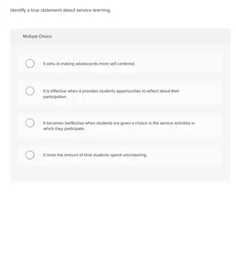 Identify a true statement about service learning.
 Multiple Choice
 It aims at making adolescents more self-centered.
 It is effective when it provides students opportunities to reflect about their participation.
 It becomes ineffective when students are given a choice in the service activities in which they participate.
 It limits the amount of time students spend volunteering.