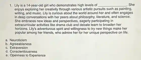 Lily is a 14-year-old girl who demonstrates high levels of qquad She enjoys exploring her creativity through various artistic pursuits such as painting, writing, and music. Lily is curious about the world around her and often engages in deep conversations with her peers about philosophy, literature, and science. She embraces new ideas and perspectives, eagerly participating in extracurricular activities like drama club and debate team to broaden her horizons. Lily's adventurous spirit and willingness to try new things make her popular among her friends, who admire her for her unique perspective on life. a. Neuroticism b. Agreeableness c. Extraversion d. Conscientiousness e. Openness to Experience