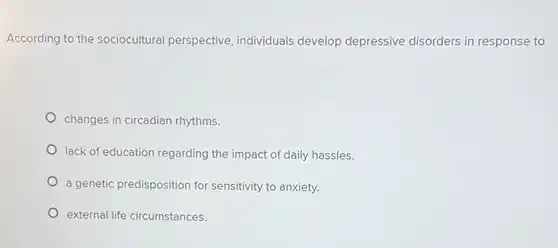 According to the sociocultural perspective, individuals develop depressive disorders in response to
 changes in circadian rhythms.
 lack of education regarding the impact of daily hassles.
 a genetic predisposition for sensitivity to anxiety.
 external life circumstances.