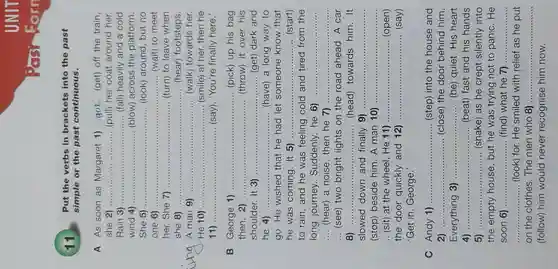 simple or the past continuous.
 __
 __
 __ ......................(fall)heavily and a cold
 __
 __
 __ ......... ..... (wait) to meet
 her.She 7) __ (turn) to leave when
 she 8) __ .. (hear)footsteps.
 __
 __ ...............(smile) at her,then he
 11 __ (say),'You're finally here. George 1) __ (pick) up his bag then, 2) __ (throw) it over his shoulder.It 3) __ ...................................................................... ..............(get)dark and he 4) ..... __ (have) a long way to go.He wished that he had let someone know that he was coming It 5)....... __ (start) to rain ,and he was feeling cold and tired from the long journey . Suddenly,he 6) __ __ (hear) a noise ,then he 7) __ __ (see) two bright lights on the road ahead.A car 8) __ ...................................................................... .. (head)towards him.It slowed down and finally 9) __ (stop)beside him.A man 10) __ .. (sit) at the wheel He 11) ... __ (open) the door quickly and 12) __ (say) 'Get in , George.'
 C Andy 1) __ (step)into the house and 2) __ (close)the door behind him. Everything 3) __ (be)quiet His heart 4) __ .........(beat)fast and his hands 5) __ (shake)as he crept silently into the empty house , but he was trying not to panic . He soon 6) __ (find)what he 7) ....... __ __ (look) for.He smiled with relief as he put on the clothes . The men who 8).............. __ (follow)him would never recognise him now.