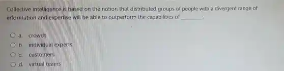 Collective intelligence is based on the notion that distributed groups of people with a divergent range of information and expertise will be able to outperform the capabilities of
 __
 a. crowds
 b. individual experts
 c. customers
 d. virtual teams