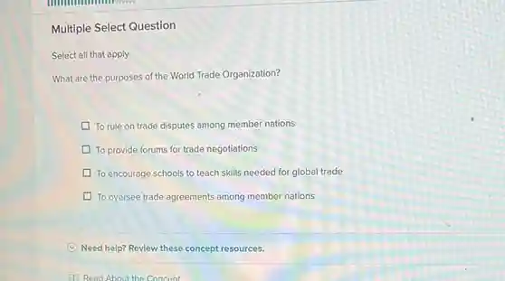 Multiple Select Question
 Select all that apply
 What are the purposes of the World Trade Organization?
 To rule on trade disputes among member nations
 To provide forums for trade negotiations
 To encourage schools to teach skills needed for global trade
 To oversee trade agreements among member nations
 Need help? Review these concept resources.
 (1) Read About the Concent