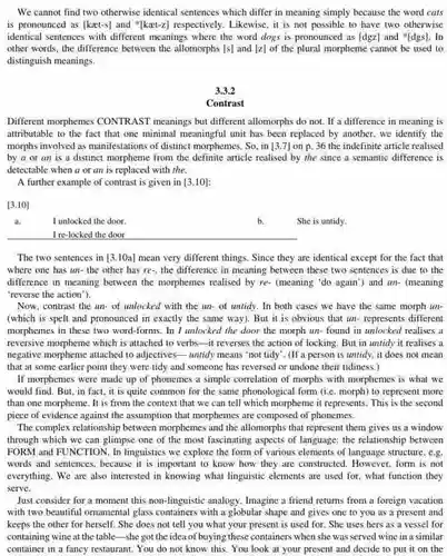 We cannot find two otherwise identical sentences which differ in meaning simply because the word cats is pronounced as (kaet-s)and "[kat-z] respectively . Likewise, it is not possible to have two otherwise identical sentences with different meanings where the word dogs is pronounced as [dgz] and "[dgs]. In other words, the difference between the allomorphs [s]and [z]
 of the plural morpheme cannot be used to distinguish meanings.
 3.3.2
 Contrast
 Different morphemes CONTRAST meanings but different allomorphs do not. If a difference in meaning is attributable to the fact that one minimal meaningful unit has been replaced by another, we identify the morphs involved as manifestations of distinct morphemes. So . in [3.7]
 on p.36
 the indefinite article realised by a or an is a distinct morpheme from the definite article realised by the since a semantic difference is detectable when a or an is replaced with the.
 A further example of contrast is given in [3.10]
 [3.10]
 a I unlocked the door.
 I re-locked the door
 The two sentences in [3.10a]
 mean very different things Since they are identical except for the fact that where one has un the other has re-the difference in meaning between these two sentences is due to the difference in meaning between the morphemes realised by re- (meaning 'do again')and un- (meaning 'reverse the action").
 Now, contrast the un.of unlocked with the un- of untidy. In both cases we have the same morph un- (which is spelt and pronounced in exactly the same way). But it is obvious that un-represents different morphemes in these two word-forms. In I unlocked the door the morph un-found in unlocked realises a reversive morpheme which is attached to verbs-it reverses the action of locking .But in untidy it realises a negative morpheme attached to adjectives-- untidy means 'not tidy'. (If a person is untidy, it does not mean that at some earlier point they were tidy and someone has reversed or undone their tidiness.)
 If morphemes were made up of phonemes a simple correlation of morphs with morphemes is what we would find. But, in fact, it is quite common for the same phonological form (i.e. morph)to represent more than one morpheme. It is from the context that we can tell which morpheme it represents This is the second piece of evidence against the assumption that morphemes are composed of phonemes.
 The complex relationship between morphemes and the allomorphs that represent them gives us a window through which we can glimpse one of the most fascinating aspects of language: the relationship between FORM and FUNCTION. In linguistics we explore the form of various elements of language structure, e.g. words and sentences, because it is important to know how they are constructed. However, form is not everything. We are also interested in knowing what linguistic elements are used for, what function they serve.
 Just consider for a moment this non-linguistic analogy Imagine a friend returns from a foreign vacation with two beautiful omamental glass containers with a globular shape and gives one to you as a present and keeps the other for herself. She does not tell you what your present is used for . She uses hers as a vessel for containing wine at the table-she got the idea of buying these containers when she was served wine in a similar container in a fancy restaurant. You do not know this. You look at your present and decide to put it on the
 b. She is untidy.