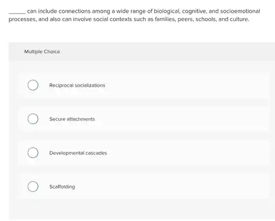 __ can include connections among a wide range of biological, cognitive, and socioemotional processes, and also can involve social contexts such as families, peers, schools , and culture.
 Multiple Choice
 Reciprocal socializations
 Secure attachments
 Developmental cascades
 Scaffolding