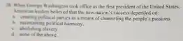 38. When George Washington took office as the first president of the United States, American leaders believed that the new nation's success depended on:
 a. creating political parties as a means of channeling the people's passions.
 b. maintaining political harmony.
 c. abolishing slavery
 d. none of the above.