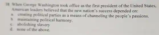 38. When George Washington took office as the first president of the United States, American leaders believed that the new nation's success depended on:
 a. creating political parties as a means of channeling the people's passions.
 b. maintaining political harmony.
 c. abolishing slavery
 d. none of the above.