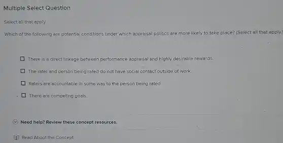 Multiple Select Question
 Which of the following are potential conditions under which appraisal politics are more likely to take place? (Select all that apply.)
 There is a direct linkage between performance appraisal and highly desirable rewards.
 The rater and person being rated do not have social contact outside of work.
 Raters are accountable in some way to the person being rated.
 There are competing goals.
 Need help? Revlew these concept resources.
 Read About the Concept