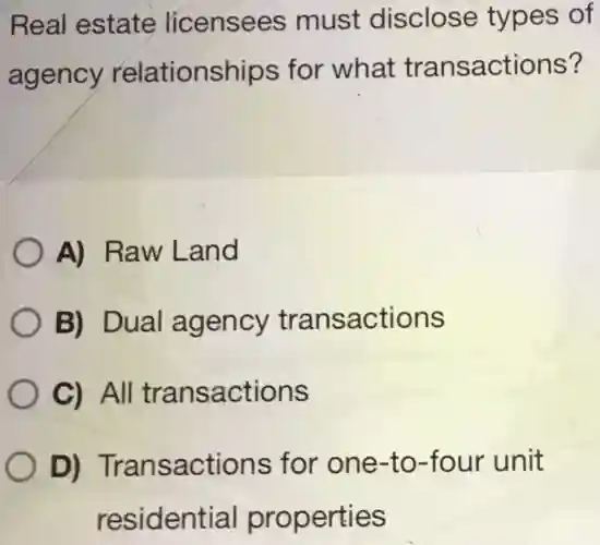 Real estate licensees must disclose types of agency relationships for what transactions? A) Raw Land B) Dual agency transactions C) All transactions D) Transactions for one-to-four unit residential properties