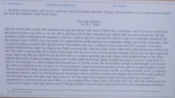 Question 7
 Character adjectives
 [5 marks]
 - Read the extract below and list ten character traits of the main character: Weena Write numbers 1-10 in your answer booklet and note the character traits beside them
 The Time Machine
 By H.G
 She was exactly like a child. She wanted to be with me always. She tried to follow me everywhere, and on my next journey out and about it went to my heart to tire her down, and leave her at last.exhausted and calling after me rather plaintively. But the problems of the world had to be mastered I had not, I said to myself, come into the future to carry on a miniature flirtation.Yet her distress when I left her was very great, her expostulations at the parting were sometimes frantic, and I think altogether, I had as much trouble as comfort from her devotion Nevertheless she was, somehow.a very great comfort I thought it was mere childish affection that made her cling to me Until it was too late, I did not clearly know what I had inflicted upon her when I left her. Nor until it was too late did I clearly understand what she was to me For, by merely seeming fond of me, and showing in her weak, futile way that she cared for me the little doll of a creature presently gave my return to the neighbourhood of the White Sphinx almost the feeling of coming home; and I would watch for her tiny figure of white and gold so soon as I came over the hill. It was from her, too, that I learned that fear had not yet left the world. She was fearless enough in the daylight.and she had the oddest confidence in me; for once, in a foolish moment, I made threatening grimaces at her, and she simply laughed at them. But she dreaded the dark, dreaded shadows, dreaded black things. Darkness to her was the one thing dreadful. It was a singularly passionate emotion, and it set me thinking and observing. I discovered then among other things, that these little people gathered into the great houses after dark, and slept in droves. To enter upon them without a light was to put them into a tumult of apprehension. I never found one out of doors or one sleeping alone within doors, after dark Yet I was still such a blockhead that I missed the lesson of that fear, and in spite of Weena's distress I insisted upon sleeping away from these slumbering multitudes. About the source The Time Machine wa and published in 1895 The ninet in the story of a "the Time Transller" who hald