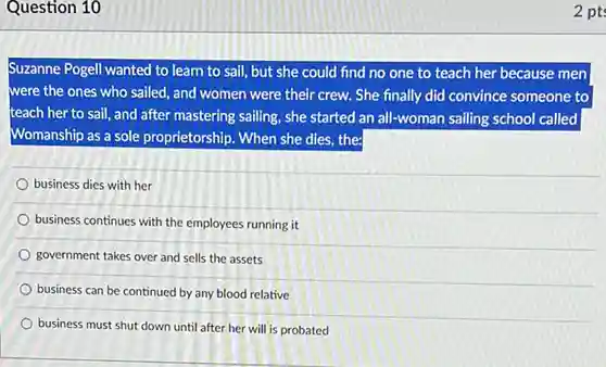 Question 10
 Suzanne Pogell wanted to learn to sail, but she could find no one to teach her because men were the ones who sailed, and women were their crew. She finally did convince someone to teach her to sail and after mastering sailing she started an all-woman sailing school called Womanship as a sole proprietorship. When she dies the
 business dies with her
 business continues with the employees running it
 government takes over and sells the assets
 business can be continued by any blood relative
 business must shut down until after her will is probated
 2 pts