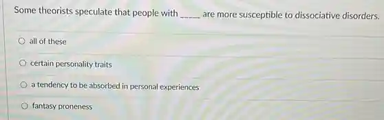 Some theorists speculate that people with __ are more susceptible to dissociative disorders.
 all of these
 certain personality traits
 a tendency to be absorbed in personal experiences
 fantasy proneness