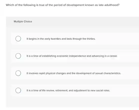 Which of the following is true of the period of development known as late adulthood?
 Multiple Choice
 It begins in the early twenties and lasts through the thirties
 It is a time of establishing economic independence and advancing in a career.
 It involves rapid physical changes and the development of sexual characteristics.
 It is a time of life review, retirement, and adjustment to new social roles.