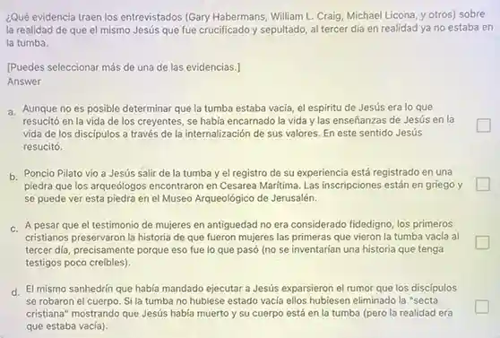 ¿Qué evidencia traen los entrevistados (Gary Habermans William L. Craig, Michael Licona y otros) sobre la realidad de que el mismo Jesús que fue crucificado y sepultado al tercer día en realidad ya no estaba en la tumba.
 IPuedes seleccionar más de una de las evidencias.] Answer
 a. Aunque no es posible determinar que la tumba estaba vacia, el espiritu de Jesús era lo que resucitó en la vida de los creyentes, se había encarnado la vida y las enseñanzas de Jesús en la vida de los discípulos a través de la internalización de sus valores. En este sentido Jesús resucitó.
 politician
 b. Poncio Pilato vio a Jesús salir de la tumba y el registro de su experiencia está registrado en una piedra que los arqueólogos encontraron en Cesarea Maritima Las inscripciones están en griego y se puede ver esta piedra en el Museo Arqueológico de Jerusalén.
 generation
 c. A pesar que el testimonio de mujeres en antiguedad no era considerado fidedigno, los primeros cristianos preservaron la historia de que fueron mujeres las primeras que vieron la tumba vacía al tercer dia, precisamente porque eso fue lo que pasó (no se inventarían una historia que tenga testigos poco creíbles).
 generation
 d. El mismo sanhedrín que había mandado ejecutar a Jesús exparsieron el rumor que los discipulos se robaron el cuerpo Si la tumba no hubiese estado vacia ellos hubiesen eliminado la "secta cristiana" mostrando que Jesús había muerto y su cuerpo está en la tumba (pero la realidad era que estaba vacía).