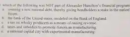 which of the following was NOT part of Alexander Hamilton's financial program
 a. creating a new national debt.thereby giving bondholders a stake in the nation' future.
 b. the bank of the United states, modeled on the Bank of England.
 c. a tax on whisky producers as a means of raising revenue.
 d. taxes and subsidies to promote American manufacturing.
 e. a national capital city with experimental manufacturing.