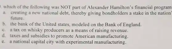 which of the following was NOT part of Alexander Hamilton's financial program
 a. creating a new national debt.thereby giving bondholders a stake in the nation' future.
 b. the bank of the United states, modeled on the Bank of England.
 c. a tax on whisky producers as a means of raising revenue.
 d. taxes and subsidies to promote American manufacturing.
 e. a national capital city with experimental manufacturing.