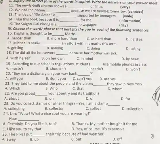 II. Supply the correct form of the words in capital.Write the answers on your answer sheet.
 11. The newly-built cinema shows a __ of films.
 12. We had the phone __ because we are moving tomorrow. (connect)
 (vary)
 13. The idea of "Go Green"is __ supported by teenagers.
 14. I like this book because it is __ for me.
 15. The Saigon Giai Phong is a __ newspaper.
 (information)
 III. Choose the word/phrase that best fits the gap in each of the following sentences 16. English is thought to be __ Maths.
 A. harder than
 B. more hard than
 C. as hard than
 17. Michael is really __ an effort with his maths this term.
 B. making
 C. doing
 18. She did all the housework __ because her mother was sick.
 A. with herself
 B. on her own
 C. in mind
 D. by heart
 19. According to our school's regulations, students __ use mobile phones in class.
 B. shouldn't
 C. needn't
 D. won't
 20. "Buy me a dictionary on your way back, __
 A. will you
 B. don't you
 C. can't you
 D. are you
 21. They said to me about the people and the places __ they saw in New York.
 A. Which
 B. Who
 C. that
 D. whom
 22. Are you proud __ your country and its tradition?
 A. about
 B. on
 C.of
 D. for
 23. Do you collect stamps or other things?- Yes, I am a stamp __
 A. collecting
 B. collector
 C. collect
 D. collection
 24. Lan: "Wow! What a nice coat you are wearing!" Hoa: __
 A. Certainly. Do you like it, too?
 B. Thanks. My mother bought it for me.
 C. I like you to say that.
 D. Yes, of course It's expensive.
 25. The Pikes put __ their trip because of bad weather.
 A. away
 B. up
 C. out
 D. off