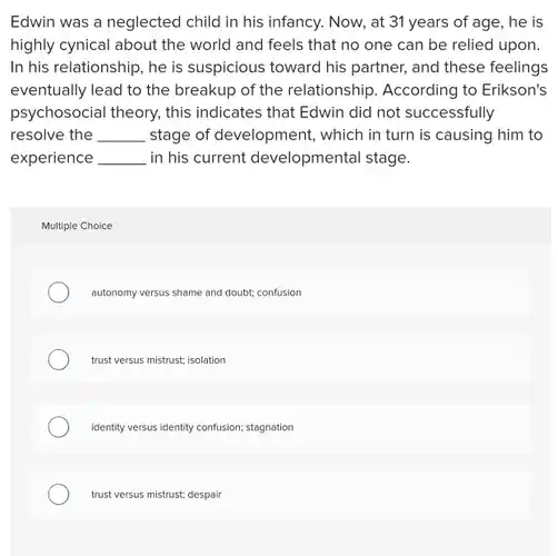 Edwin was a neglected child in his infancy.Now, at 31 years of age, he is highly cynical about the world and feels that no one can be relied upon. In his relationship, he is suspicious toward his partner, and these feelings eventually lead to the breakup of the relationship According to Erikson's psychosocial theory, this indicates that Edwin did not successfully resolve the __ stage of development , which in turn is causing him to experience __ ,in his current developmental stage.
 Multiple Choice
 autonomy versus shame and doubt; confusion
 trust versus mistrust; isolation
 identity versus identity confusion;stagnation
 trust versus mistrust; despair