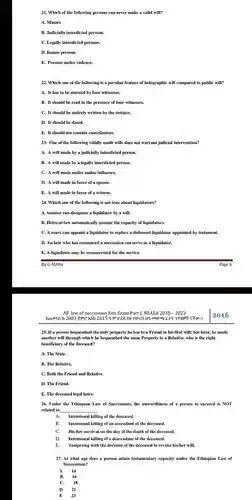 Which of the following persons can never make a valid will? A. Minors B. Judicially interdicted persons. C. Legally interdicted persons. D. Insane persons. E. Persons under violence. Which one of the following is a peculiar feature of holographic will compared to public will? A. It has to be attested by four witnesses. B. It should be read in the presence of four witnesses. C. It should be entirely written by the testator. D. It should be dated. E. It should not contain cancellations. One of the following validly made wills does not warrant judicial intervention? A. A will made by a judicially interdicted person. B. A will made by a legally interdicted person. C. A will made under undue influence. D. A will made in favor of a spouse. E. A will made in favor of a witness. Which one of the following is not true about liquidators? A. testator can designate a liquidator by a will. B. Heirs-at-law automatically assume the capacity of liquidators. C. A court can appoint a liquidator to replace a dishonest liquidator appointed by testament. D. An heir who has renounced a succession can serve as a liquidator. E. A liquidator may be remunerated for the service. By G-MANs Page 6 All law of succession Exit Exam Part I, NEAEA 2010 - 2023 2016 2016 If a person bequeathed the only property he has to a Friend in his first will; but later, he made another will through which he bequeathed the same Property to a Relative, who is the right beneficiary of the deceased? A. The State. B. The Relative. C. Both the Friend and Relative. D. The Friend. E. The deceased legal heirs. Under the Ethiopian Law of Successions, the unworthiness of a person to succeed is NOT related to A. Intentional killing of the deceased. B. Intentional killing of an ascendant of the deceased. C. His/her survival on the day of the death of the deceased. D. Intentional killing of a descendant of the deceased. E. Tampering with the decision of the deceased to revoke his/her will. At what age does a person attain testamentary capacity under the Ethiopian Law of Successions? A 14 B. 16 C. 18 D 21 E quad23