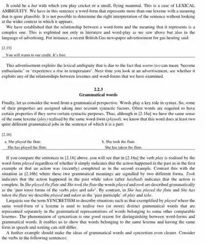 It could be a bat with which you play cricket or a small, flying mammal. This is a case of LEXICAL AMBIGUITY. We have in this sentence a word-form that represents more than one lexeme with a meaning that is quite plausible It is not possible to determine the right interpretation of the sentence without looking at the wider context in which it appears.
 We have established that the relationship between a word-form and the meaning that it represents is a complex one. This is exploited not only in literature and word-play as we saw above but also in the language of advertising. For instance, a recent British Gas newspaper advertisement for gas heating said:
 [2.15]
 You will warm to our credit. It's free.
 This advertisement exploits the lexical ambiguity that is due to the fact that warm (to) can mean 'become enthusiastic' or 'experience a rise in temperature". Next time you look at an advertisement, see whether it exploits any of the relationships between lexemes and word-forms that we have examined.
 2.2.3
 Grammatical words
 Finally, let us consider the word from a grammatical perspective. Words play a key role in syntax. So, some of their properties are assigned taking into account syntactic factors. Often words are required to have certain properties if they serve certain syntactic purposes Thus, although in [2.16a]
 we have the same sense of the same lexeme (play) realised by the same word-form (played), we know that this word does at least two quite different grammatical jobs in the sentence of which it is a part:
 [2.16]
 a. She played the flute.
 b. She took the flute.
 She has played the flute.
 She has taken the flute.
 If you compare the sentences in [2.16]
 above, you will see that in [2.16a]
 the verb play is realised by the word-form played regardless of whether it simply indicates that the action happened in the past as in the first example or that an action was (recently) completed as in the second example. Contrast this with the situation in [2.16b] where these two grammatical meanings are signalled by two different forms. Took indicates that the action happened in the past while taken (after has/had)indicates that the action is complete. In She played the flute and She took the flute the words played and took are described grammatically as the 'past tense forms of the verbs play and take'.By contrast, in She has played the flute and She has taken the flute we describe played and taken as the "past participle' of play and take.
 Linguists use the term SYNCRETISM to describe situations such as that exemplified by played where the same word-form of a lexeme is used to realise two (or more)distinct grammatical words that are represented separately in the grammatical representations of words belonging to some other comparable lexemes. The phenomenon of syncretism is one good reason for distinguishing between word-forms and grammatical words. It enables us to show that words belonging to the same lexeme and having the same writing
 A further example should make the ideas of grammatical words and syncretism even clearer. Consider the verbs in the following sentences: