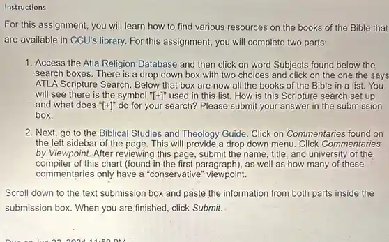 Instructions
 For this assignment, you will learn how to find various resources on the books of the Bible that are available in CCU's library. For this assignment , you will complete two parts:
 1. Access the Atla Religion Database and then click on word Subjects found below the search boxes. There is a drop down box with two choices and click on the one the says ATLA Scripture Search . Below that box are now all the books of the Bible in a list. You will see there is the symbol ''[+]''
 used in this list How is this Scripture search set up and what does ''[+]''
 do for your search? Please submit your answer in the submission box.
 2. Next, go to the Biblical Studies and Theology Guide. Click on Commentaries found on the left sidebar of the page. This will provide a drop down menu. Click Commentaries by Viewpoint. After reviewing this page, submit the name, title, and university of the compiler of this chart (found in the first paragraph), as well as how many of these commentaries only have a "conservative" viewpoint.
 Scroll down to the text submission box and paste the information from both parts inside the submission box. When you are finished, click Submit.