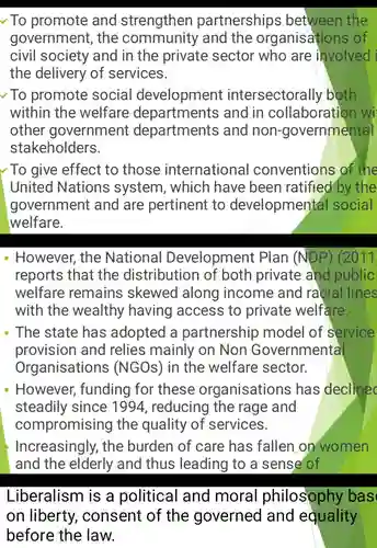 ✓ To promote and strengthen partnerships between the government, the community and the organisations of civil society and in the private sector who are involved the delivery of services. ∼ To promote social development intersectorally both within the welfare departments and in collaboration w other government departments and non-governmental stakeholders. To give effect to those international conventions of the United Nations system, which have been ratified by the government and are pertinent to developmental social welfare. However, the National Development Plan (NDP) (2011 reports that the distribution of both private and public welfare remains skewed along income and racial lines with the wealthy having access to private welfare. The state has adopted a partnership model of service provision and relies mainly on Non Governmental Organisations (NGOs) in the welfare sector. However, funding for these organisations has declinec steadily since 1994 , reducing the rage and compromising the quality of services. Increasingly, the burden of care has fallen on women and the elderly and thus leading to a sense of Liberalism is a political and moral philosophy bas on liberty, consent of the governed and equality before the law.