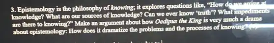 3. Epistemology is the philosophy of knowing; it explores questions like "How do swearrivent What are our sources of knowledge? Can we ever know "truth"? What impediments are there to knowing?" Make an argument about how Oedipus the King is very much a drama about epistemology: How does it dramatize the problems and the processes of knowing an