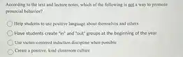 According to the text and lecture notes, which of the following is not a way to promote prosocial behavior?
 ) Help students to use positive language about themselves and others
 Have students create "in"and "out" groups at the beginning of the year
 Use victim-centered induction discipline when possible
 Create a positive, kind classroom culture