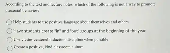 According to the text and lecture notes, which of the following is not a way to promote prosocial behavior?
 ) Help students to use positive language about themselves and others
 Have students create "in"and "out" groups at the beginning of the year
 Use victim-centered induction discipline when possible
 Create a positive, kind classroom culture