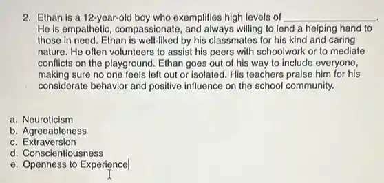 Ethan is a 12-year-old boy who exemplifies high levels of qquad He is empathetic, compassionate, and always willing to lend a helping hand to those in need. Ethan is well-liked by his classmates for his kind and caring nature. He often volunteers to assist his peers with schoolwork or to mediate conflicts on the playground. Ethan goes out of his way to include everyone, making sure no one feels left out or isolated. His teachers praise him for his considerate behavior and positive influence on the school community. a. Neuroticism b. Agreeableness c. Extraversion d. Conscientiousness e. Openness to Experience