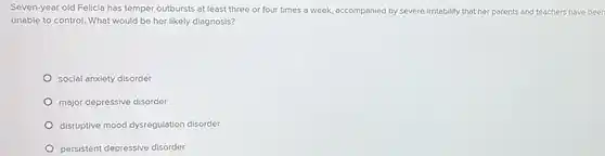 Seven-year old Felicia has temper outbursts at least three or four times a week, accompanied by severe irritability that her parents and teachers have been unable to control. What would be her likely diagnosis?
 social anxiety disorder
 major depressive disorder
 disruptive mood dysregulation disorder
 persistent depressive disorder