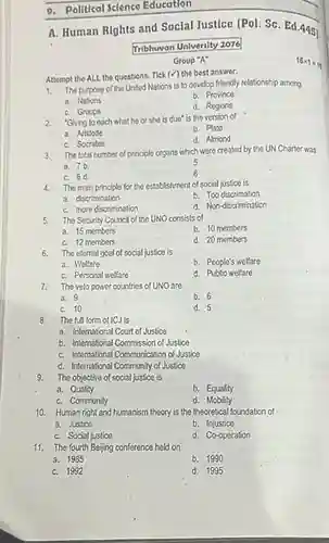 9. Political Science Education
 A. Human Rights and Social Justice [Pol. Sc Ed. 4451
 Tribhuvan University 2076
 Group "A"
 Attempt the ALL the questions. Tick (surd )
 the best answer.
 1. The purpose of the United Nations is to develop friendly relationship among.
 a. Nations
 b. Province
 C. Groups
 d. Regions
 2. "Giving to each what he or she is due" is the version of
 a. Aristotle
 b. Plato
 C. Socrates
 d. Almond
 3. The total number of principle organs which were created by the UN Charter was 5
 a. 7.b
 C. 6d.
 4. The main principle for the establishment of social justice is
 C. 10
 8. The full form of ICJ is
 a. International Court of Justice
 b. International Commission of Justice
 C. International Communication of Justice
 d. International Community of Justice
 9. The objective of social justice is
 a. Quality
 b. Equality
 C. Community
 d . Mobility
 10. Human right and humanism theory is the theoretical foundation of a. Justice
 b. Injustice
 C. Social justice
 d. Co-operation
 11. The fourth Beijing conference held on
 a. 1985
 b. 1990
 C. 1992
 d. 1995