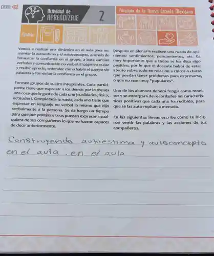 Vamos a realizar una dinámica en el aula para au- Después en plenaria realicen una rueda de opi- mentar la autoestima y el autoconcepto, además de niones:sentimientos pensamientos, etc. Es fomentar la confianza en el grupo, a base caricias muy importante que a todos se les diga algo verbales y comunicación no verbal. El objetivo es dar y recibir aprecio entender cómo habla el cuerpo sin palabras y fomentar la confianza en el grupo.
 positivo, por lo que el docente habrá de estar atento sobre todo en relación a chicos o chicas que puedan tener problemas para expresarse, o que no sean muy "populares".
 Uno de los alumnos deberá fungir como moni- que se las auto-repitan a menudo.
 Formen grupos de cuatro integrantes . Cada partici- pante tiene que expresar a los demás por lo menos una cosa que leguste de cada uno (cualidades fisico,toryse encargará de recordarles las caracterís- actitudes). Completada la rueda, cada uno tiene que ticas positivas que cada uno ha recibido, para expresar en lenguaje no verbal lo mismo que dijo verbalmente a la persona. Se da luego un tiempo para que por parejas o tríos puedan expresar a cual- quiera de sus compañeros lo que no fueron capaces de decir anteriormente.
 En las siguientes lineas escribe cómo te hicie ron sentir las palabras y las acciones de tus compañeros.
 __