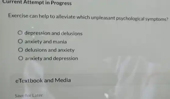 Current Attempt in Progress
 Exercise can help to alleviate which unpleasant psychological symptoms?
 depression and delusions
 anxiety and mania
 delusions and anxiety
 anxiety and depression
 eTextbook and Media
 Save for Later