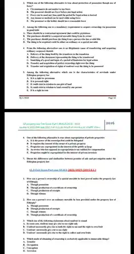 Which one of the following alternative is true about protection of possession though use of force? A. Circumstances do not matter to use force B. The possessor should use force before any legal action C. Force can be used any time until the period for legal action is barred D. Any means or method can be used while using force E. The possessor or the holder should use a reasonable force Among the following one is a mandatory requirement to acquire ownership via possession in good faith A. There should be a contractual agreement that could be gratuitous B. The purchaser should by a corporeal movable thing from its owner C. The purchaser should purchase the thing from a person who has a valid title D. The thing to be acquired could be either an ordinary or a special movable From the following alternatives one is an illegitimate cause of transferring and acquiring ordinary corporeal chattels A. Delivery of the thing itself by the transferor to the transferee B. Delivery of the document representing the thing to be transferred C. Snatching of a good and lapse of a period of limitation for legal action D. Transfer and acquisition of perfect ownership right over the thing E. Transfer and acquisition of rights of usufruct over the thing to be possessed Among the following alternative which one is the characteristics of servitude under Ethiopian property law A. It is a right in- personam B. It is personal right C. It could exist in relation to one plot of land D. It could exist in relation to land owned by one person E. It is a right in rem By G-MAN Page 10 All property law Exit Exam Part I, NEAEA 2010 - 2023 2016 One of the following alternative is true about expropriation of private properties A. It is the power of the sovereign that could be delegated B. It requires the consent of the owner of a private property C. Properties are expropriated in the interest of the public at large D. An owner who has opposed an expropriation is not entitled for compensation E. Properties might be expropriated for the interest of private investors Discus the differences and similarities between promise of sale and pre-emption under the Ethiopian property law L.B.B Exit Exam Partone NEAEA 2022/2023 (2015 E.C.) How can a person's ownership of a special movable be best proved under the property law of Ethiopia A. Though possession B. Though production of a certificate of ownership C. Though production of receipts D. Though witness How can a person's over an ordinary movable be best provided under the property law of Ethiopia? A. Though possession B. Though production of receipts C. Though witness D. Though production of a certificate of ownership Which one of the following statements about usufruct is sound A. In some case, usufruct may give rise to use right only B. Usufruct necessarily give rise to both the right to use and the right to own fruit C. Usufruct necessarily give rise to use right D. Usufruct necessarily give rise to the right to collect and own fruits Which mode of obtaining of ownership is exclusively applicable to immovable things? A. Transfer B. Occupation C. Usucaption D. Accession