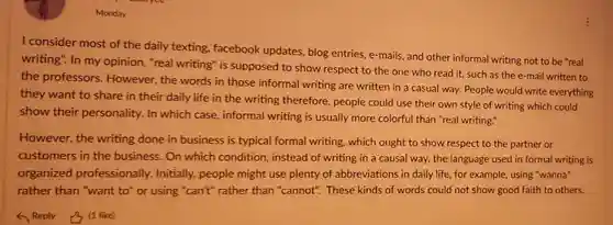 Monday
 I consider most of the daily texting facebook updates , blog entries, e-mails and other informal writing not to be "real writing". In my opinion, "real writing" is supposed to show respect to the one who read it, such as the e-mail written to the professors . However, the words in those informal writing are written in a casual way. People would write everything they want to share in their daily life in the writing therefore, people could use their own style of writing which could show their personality. In which case, informal writing is usually more colorful than "real writing."
 However, the writing done in business is typical formal writing, which ought to show respect to the partner or customers in the business. On which condition, instead of writing in a causal way, the language used in formal writing is organized professionally.Initially, people might use plenty of abbreviations in daily life, for example, using "wanna" rather than "want to" or using "can't"rather than "cannot". These kinds of words could not show good faith to others.
 (1 like)