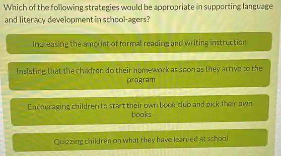 Which of the following strategies would be appropriate in supporting language and literacy development in school-agers?
 Increasing the amount of formal reading and writing instruction
 Insisting that the children do their homework as soon as they arrive to the program
 Encouraging children to start their own book club and pick their own books
 Quizzing children on what they have learned at school