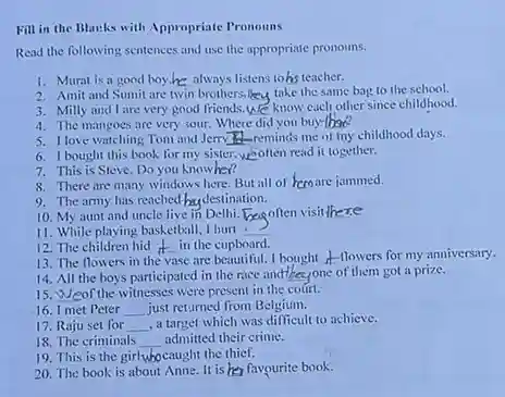 Fill in the Blanks with Appropriate Pronouns
 Read the following sentences and use the appropriate pronouns.
 1. Murat is a good boy.he always listens to his teacher.
 2. Amit and Sumit are twin brothers.Meu take the same bag to the school.
 3. Milly and I are very good friends. We know each other since childhood.
 4. The mangoes are very sour. Where did you buy-there?
 5. I love watching Tom and Jerry The reminds me of my childhood days.
 6. I bought this book for my sister. weoften read it together.
 7. This is Steve Do you knowher?
 8. There are many windows here. But all of hemare jammed.
 9. The army has reached-hudestination.
 10. My aunt and uncle live in Delhi.begoften visit there
 11. While playing basketball!I hurt :
 12. The children hid in the cupboard. __
 13. The flowers in the vase are beautiful. I bought A-flowers for my anniversary.
 14. All the boys participated in the race andthecyone of them got a prize.
 15. Weof the witnesses were present in the court.
 16. I met Peter __ just returned from Belgium.
 17. Raju set for __ ,a target which was difficult to achieve.
 18. The criminals __ admitted their crime.
 19. This is the girlwbocaught the thief.
 20. The book is about Anne. It is her favourite book.