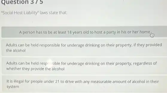 Question 375
 "Social Host Liability" laws state that:
 A person has to be at least 18 years old to host a party in his or her home
 Adults can be held responsible for underage drinking on their property if they provided the alcohol
 Adults can be held responsible for underage drinking on their property regardless of whether they provide the alcohol
 It is illegal for people under 21 to drive with any measurable amount of alcohol in their system