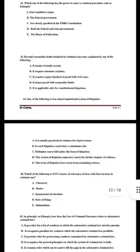 Which one of the following has the power to enact a criminal procedure code in Ethiopia? A. State legislative organ B. The federal government. C Not clearly specified in the FDRE Constitution D. Both the federal and state governments E. The House of Federation. Beyond reasonable doubt standard in criminal cases may explained by one of the following; A. It means virtually certain. B. It requires absolute certainty. C. It requires equal standard of proof with civil cases. D. It means proof with reasonable doubt. E. It is applicable only for constitutional litigations. One of the following is true about inquisitorial system of litigation: BY G-MANs Page 11 A. It is mainly practiced in common law legal systems. B. In such litigation, courts have a minimum role. C. Ethiopian courts fall under this form of litigation. D. This system of litigation empowers courts for further inquiry of evidence. E. This form of litigation bars courts from examining witness. Which of the following is NOT a factor of relevancy of facts with facts in-issue in criminal case? A. Character B. Motive 12 / 18 C. Spontaneous declaration D. State of things E. Intimidation In principle, in Ethiopia, how does the Law of Criminal Procedure relate to substantive criminal law? A. It provides for a list of conducts to which the substantive criminal law attaches penalty. B. It recognizes penalties for conducts which the substantive criminal law prohibits. C. It presents rules for prosecuting conducts criminlized by substantive criminal Iaw. D. It recognizes the general principles on which the system of criminal law is built. E. It contains rules which can be used to fill the gaps in the substantive criminal law.