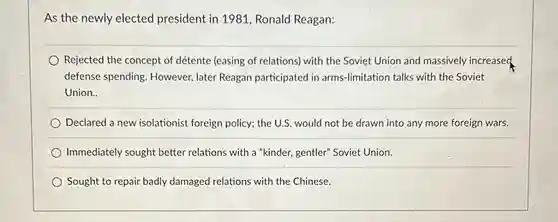 As the newly elected president in 1981, Ronald Reagan:
 Rejected the concept of détente (easing of relations)with the Soviet Union and massively increased, defense spending. However,later Reagan participated in arms-limitation talks with the Soviet Union..
 Declared a new isolationist foreign policy; the U.S would not be drawn into any more foreign wars.
 Immediately sought better relations with a "kinder,gentler" Soviet Union.
 Sought to repair badly damaged relations with the Chinese.