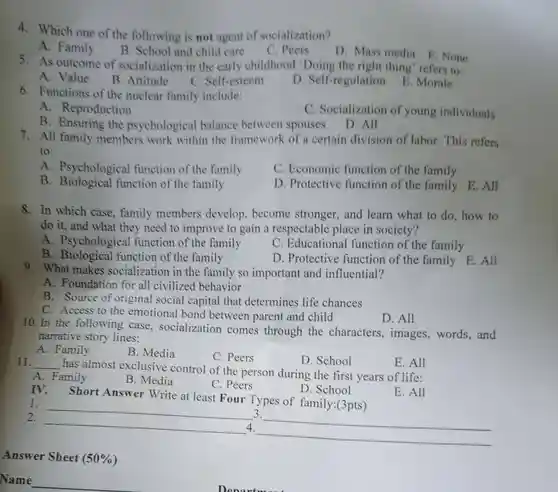 4. Which one of the following is not agent of socialization?
 A. Family
 B. School and child care
 C. Peers
 D. Mass media E .None
 5. As outcome of socialization in the early childhood 'Doing the right thing" refers to:
 A. Value
 B. Attitude
 C. Self-esteem
 D. Self-regulation E. Morale
 6. Functions of the nuclear family include:
 A. Reproduction
 C. Socialization of young individuals
 B. Ensuring the psychological balance between spouses D. All
 7. All family members work within the framework of a certain division of labor. This refers to:
 A. Psychological function of the family
 C. Economic function of the family
 B function of the family
 D. Protective function of the family E.All
 8. In which case , family members develop, become stronger, and learn what to do, how to do it, and what they need to improve to gain a respectable place in society?
 A. Psychological function of the family
 B function of the family
 C. Educational function of the family
 D. Protective function of the family E. All
 9. What makes socialization in the family so important and influential?
 A. Foundation for all civilized behavior
 B. Source of original social capital that determines life chances
 C. Access to the emotional bond between parent and child
 D. All
 10. In the following case, socialization comes through the characters, images ,words,and narrative story lines:
 A. Family
 B. Media
 C. Peers
 D. School
 11. __ has almost exclusive control of the person during the first years of life:
 E. All
 A. Family
 B. Media
 C. Peers
 D. School
 IV. Short Answer Write at least Four Types of family:(3pts)
 E. All
 __
 3.
 __
 4.
 __
 Answer Sheet (50% )
 Name